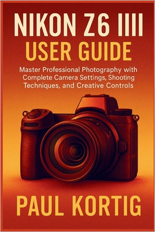 NIKON Z6 III User Guide: Master Professional Photography with Complete Camera Settings, Shooting Techniques, and Creative Controls by Paul Kortig