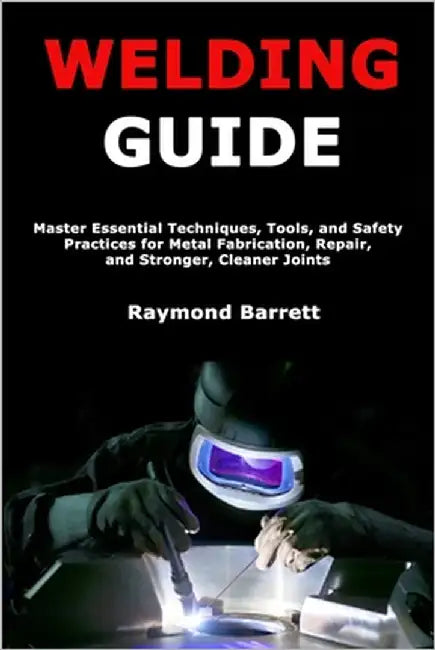 Welding Guide: Master Essential Techniques, Tools, and Safety Practices for Metal Fabrication, Repair, and Stronger, Cleaner Joints by Barrett, Raymond