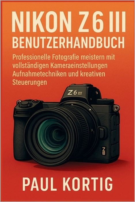 NIKON Z6 III Benutzerhandbuch: Professionelle Fotografie meistern mit vollständigen Kameraeinstellungen, Aufnahmetechniken und kreativen Steuerungen by Paul Kortig