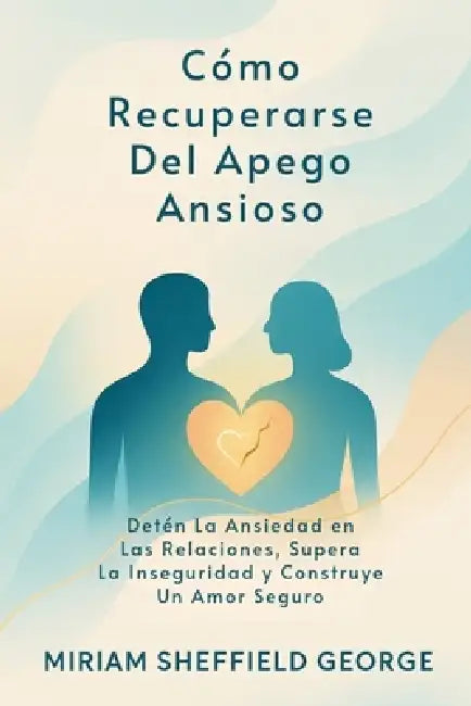 Cómo Recuperarse Del Apego Ansioso: Detén La Ansiedad en Las Relaciones, Supera La Inseguridad y Construye Un Amor Seguro by Miriam Sheffield George