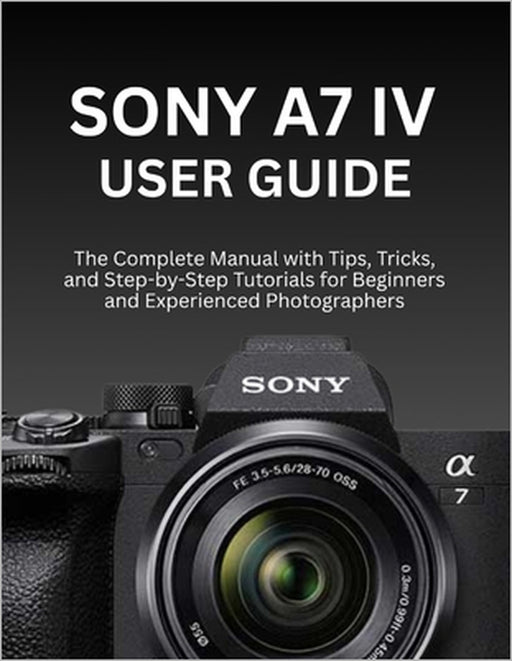 Sony A7 IV User Guide: The Complete Manual with Tips, Tricks, and Step-by-Step Tutorials for Beginners and Experienced Photographers by Wilbur I. Morrison