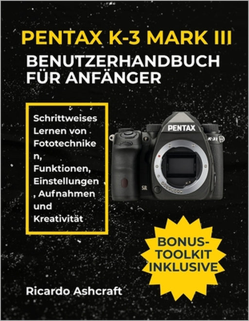 Pentax K-3 Mark III Benutzerhandbuch Für Anfänger: Schrittweises Lernen von Fototechniken, Funktionen, Einstellungen, Aufnahmen und Kreativität by Ricardo Ashcraft