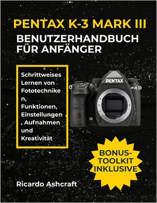 Pentax K-3 Mark III Benutzerhandbuch Für Anfänger: Schrittweises Lernen von Fototechniken, Funktionen, Einstellungen, Aufnahmen und Kreativität by Ricardo Ashcraft