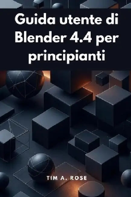 Guida utente di Blender 4.4 per principianti: Modellazione, animazione e rendering 3D passo dopo passo semplificati by Tim A. Rose
