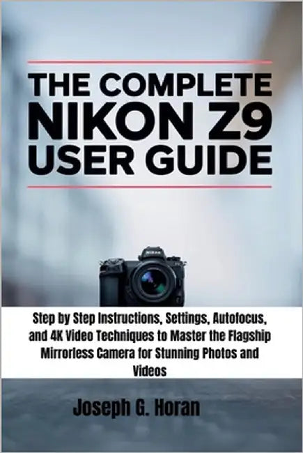 The Complete Nikon Z9 User Guide: Step by Step Instructions, Settings, Autofocus, and 4K Video Techniques to Master the Flagship Mirrorless Camera for by Horan, Joseph G.