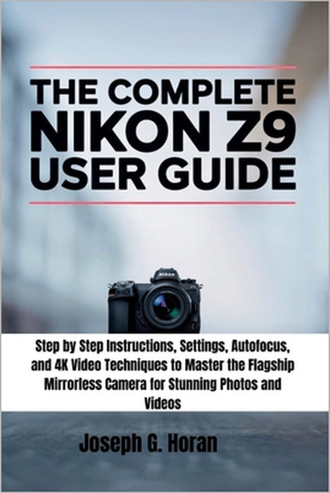 The Complete Nikon Z9 User Guide: Step by Step Instructions, Settings, Autofocus, and 4K Video Techniques to Master the Flagship Mirrorless Camera for by Joseph G. Horan
