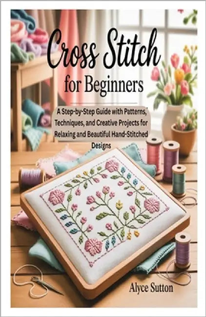 Cross Stitch for Beginners: A Step-by-Step Guide with Patterns, Techniques, and Creative Projects for Relaxing and Beautiful Hand-Stitched Designs by Sutton, Alyce