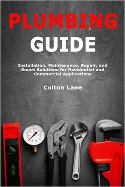 Plumbing Guide: Installation, Maintenance, Repair, and Smart Solutions for Residential and Commercial Applications by Colton Lane