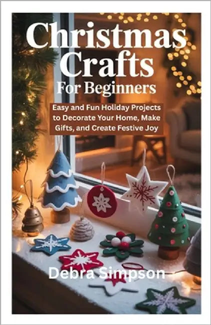 Christmas Crafts for Beginners: Easy and Fun Holiday Projects to Decorate Your Home, Make Gifts, and Create Festive Joy by Simpson, Debra