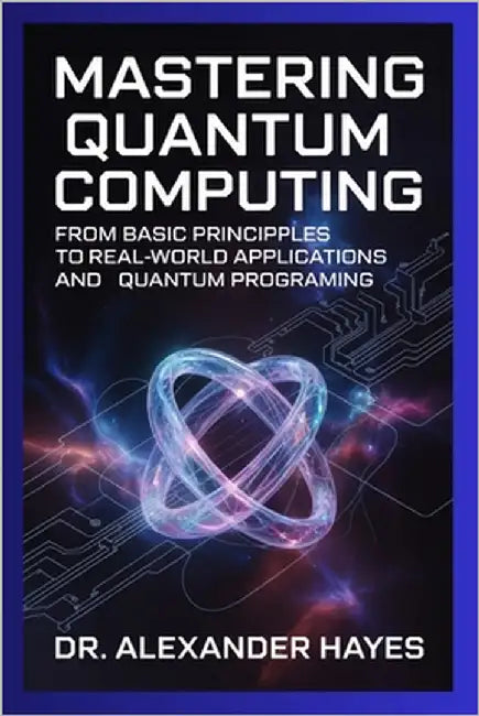 Mastering Quantum Computing: From Basic Principles to Real-World Applications and Quantum Programming by Hayes, Dr Alexander