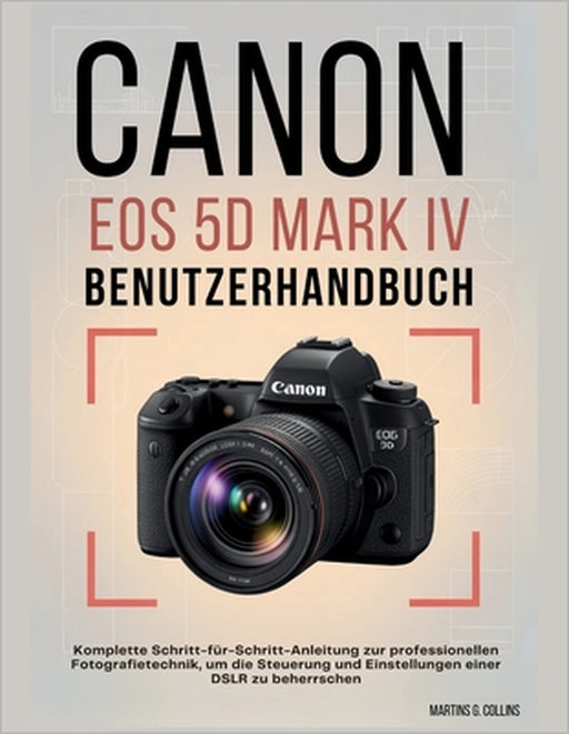 Canon EOS 5d Mark IV Benutzerhandbuch: Komplette Schritt-für-Schritt-Anleitung zur professionellen Fotografietechnik, um die Steuerung und Einstellung by Martins G. Collins