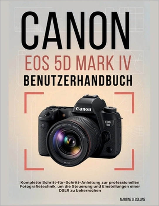 Canon EOS 5d Mark IV Benutzerhandbuch: Komplette Schritt-für-Schritt-Anleitung zur professionellen Fotografietechnik, um die Steuerung und Einstellung by Martins G. Collins