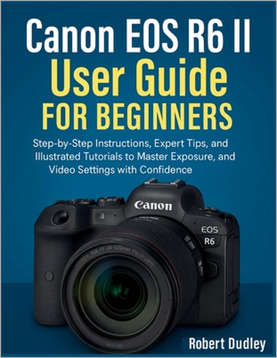 Canon EOS R6 Mark II User Handbook for Beginners: Step-by-Step Instructions, Expert Tips, and Illustrated Tutorials to Master Exposure, Autofocus, and by Robert Dudley