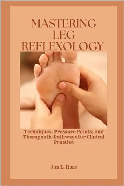 Mastering Leg Reflexology: Techniques, Pressure Points, and Therapeutic Pathways for Clinical Practice by Ross, Jon L.