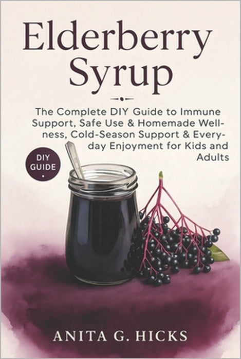 Elderberry Syrup: The Complete DIY Guide to Immune Support, Safe Use & Homemade Wellness, Cold-Season Support & Everyday Enjoyment for Kids and Adults by Anita G. Hicks