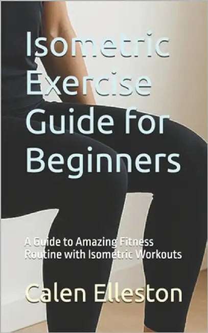 Isometric Exercise Guide for Beginners: A Guide to Amazing Fitness Routine with Isometric Workouts by Elleston, Calen