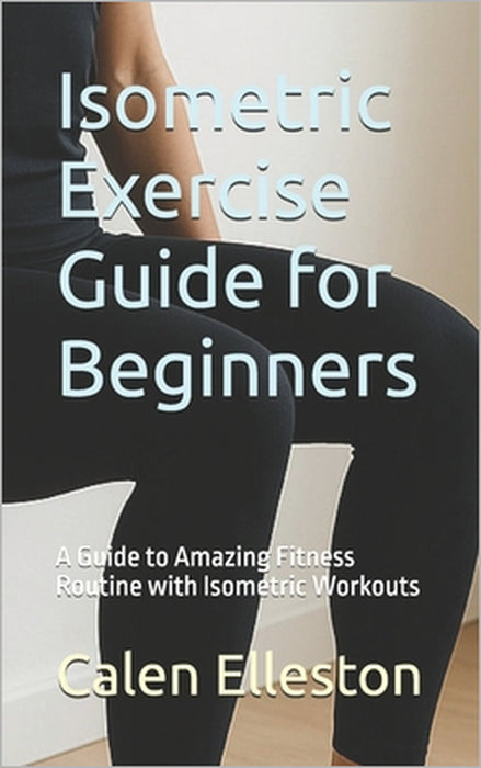 Isometric Exercise Guide for Beginners: A Guide to Amazing Fitness Routine with Isometric Workouts by Calen Elleston