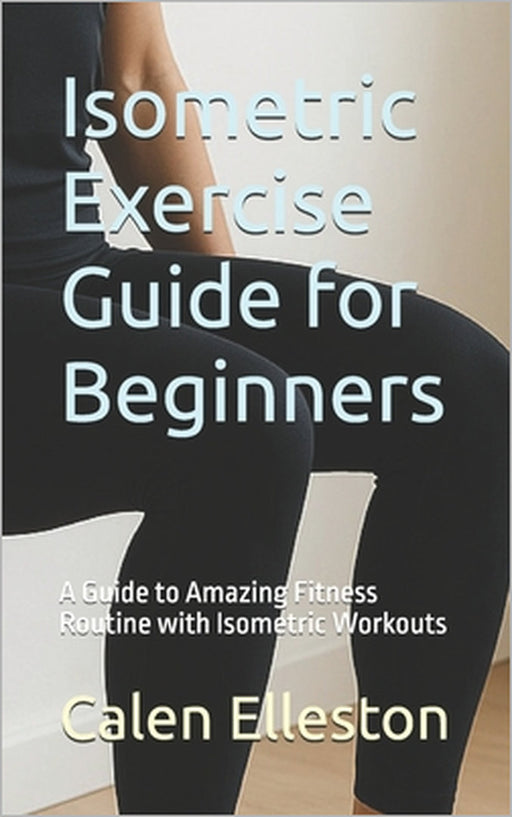 Isometric Exercise Guide for Beginners: A Guide to Amazing Fitness Routine with Isometric Workouts by Calen Elleston