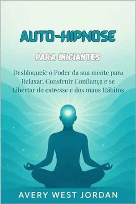 Auto-Hipnose para Iniciantes: Desbloqueie o Poder da sua mente para Relaxar, Construir Confiança e se Libertar do estresse e dos maus Hábitos by West Jordan, Avery
