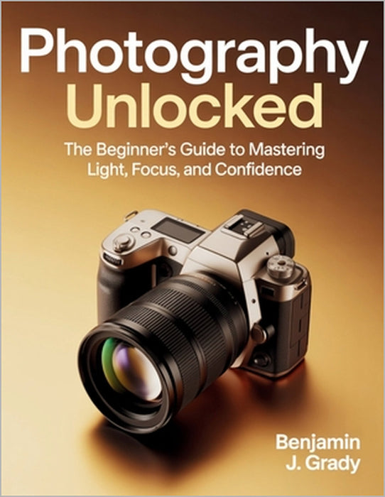 Photography Unlocked: The Beginner's Guide to Mastering Light, Focus, and Confidence by Benjamin J. Grady