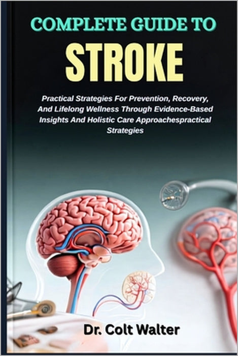 Complete Guide to Stroke: Practical Strategies For Prevention, Recovery, And Lifelong Wellness Through Evidence-Based Insights And Holistic Care Appro by Colt Walter