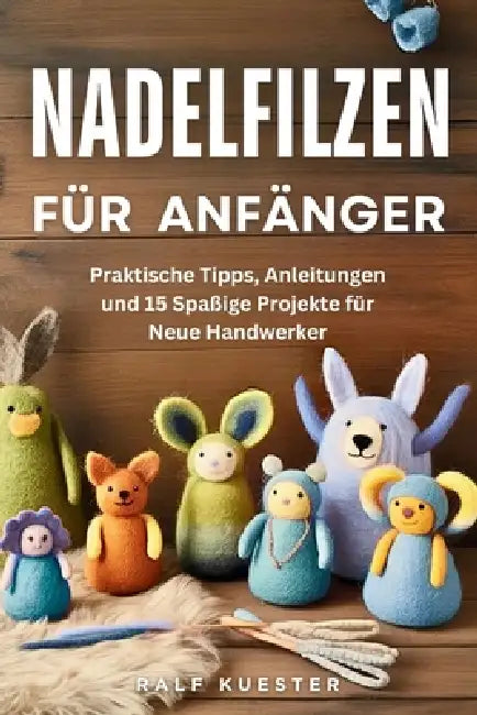 Nadelfilzen Für Anfänger: Praktische Tipps, Anleitungen und 15 Spaßige Projekte für Neue Handwerker by Ralf Kuester