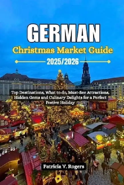 German Christmas Market Guide 2025/2026: Top Destinations, what to do, Must-See Attractions, Hidden Gems and Culinary Delights for a Perfect Festive H by Patricia V. Rogers
