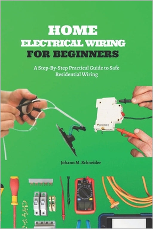 Home Electrical Wiring for Beginners: A Step-By-Step Practical Guide to Safe Residential Wiring by Johann M. Schneider