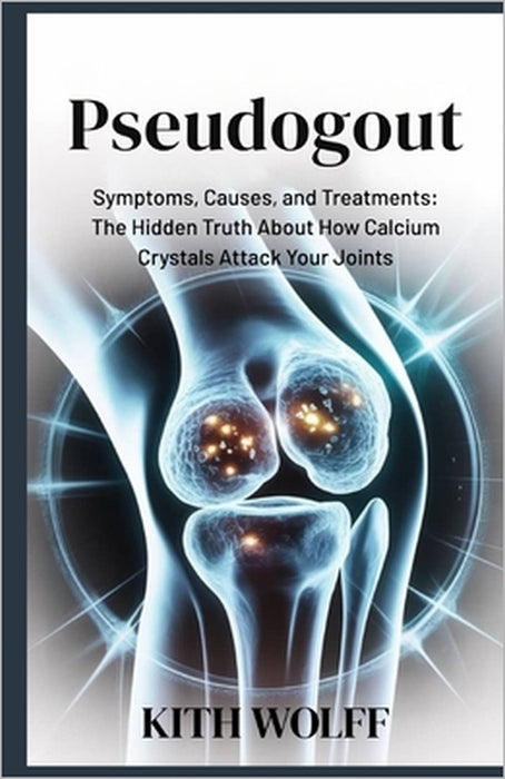 Pseudogout: Symptoms, Causes, and Treatments: The Hidden Truth About How Calcium Crystals Attack Your Joints by Kith Wolff