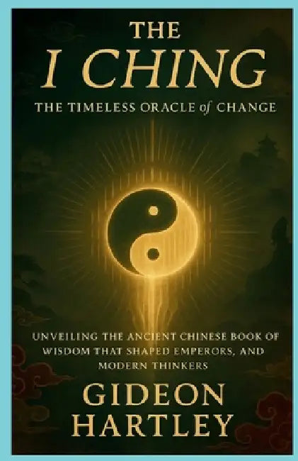 The I Ching: The Timeless Oracle of Change: Unveiling the Ancient Chinese Book of Wisdom That Shaped Emperors, Philosophers, and Modern Thinkers by Gideon Hartley