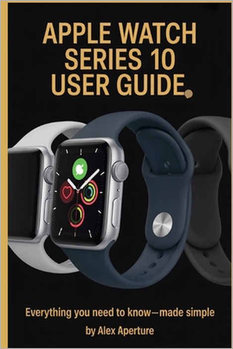 Apple watch series10 user guide: Everything You Need to Know-Made Simple by Alex Aperture