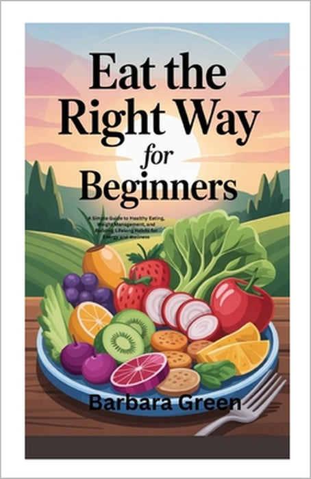 Eat the Right Way for Beginners: A Simple Guide to Healthy Eating, Weight Management, and Building Lifelong Habits for Energy and Wellness by Barbara Green