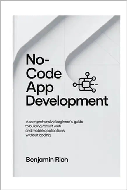 No-Code App Development: A Comprehensive Beginner's Guide to Building Robust Web and Mobile Applications Without Coding by Rich, Benjamin