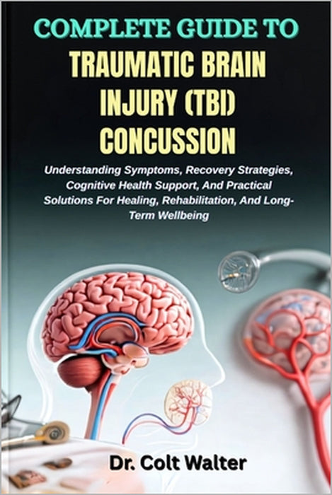 Complete Guide to Traumatic Brain Injury (Tbi) Concussion: Understanding Symptoms, Recovery Strategies, Cognitive Health Support, And Practical Soluti by Colt Walter