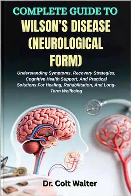 Complete Guide to Wilson's Disease (Neurological Form): Understanding Symptoms, Recovery Strategies, Cognitive Health Support, And Practical Solutions by Walter, Colt