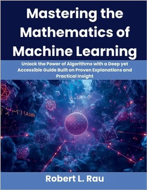 Mastering the Mathematics of Machine Learning: Unlock the Power of Algorithms with a Deep yet Accessible Guide Built on Proven Explanations and Practi by Rau, Robert L.