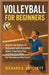 Volleyball for Beginners: Master the Basics of Volleyball with Essential Skills, Coaching Tips, and Practice Drills for Success on the Court by K. Hatchett, Richard