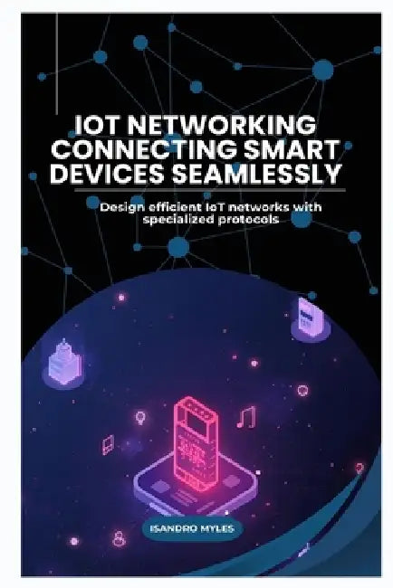 IoT Networking Connecting Smart Devices Seamlessly: Design efficient IoT networks with specialized protocols by Isandro Myles