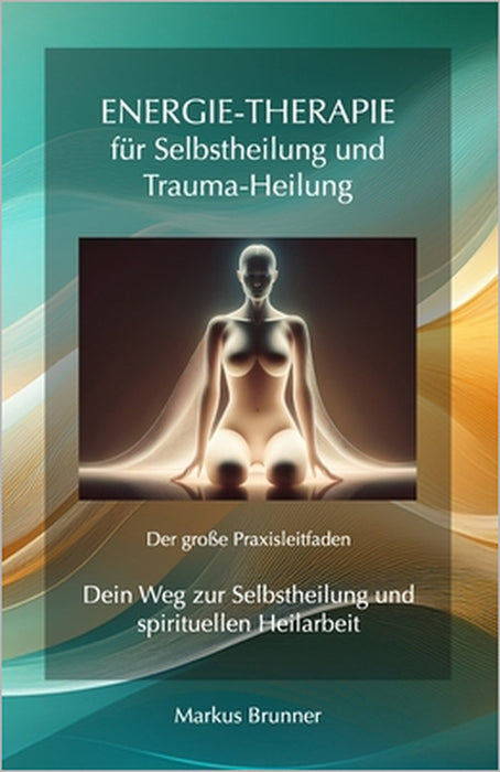 Energie-Therapie für Selbstheilung und Trauma-Heilung - Der große Praxisleitfaden: Dein Weg zur Selbstheilung und spirituellen Heilarbeit by Markus Christian Matthias Brunner