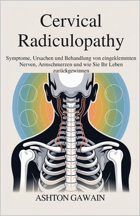 Cervical Radiculopathy: Symptome, Ursachen und Behandlung von eingeklemmten Nerven, Armschmerzen und wie Sie Ihr Leben zurückgewinnen by Ashton Gawain