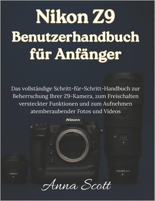 Nikon Z9 Benutzerhandbuch für Anfänger: Das vollständige Schritt-für-Schritt-Handbuch zur Beherrschung Ihrer Z9-Kamera, zum Freischalten versteckter F by Anna Scott