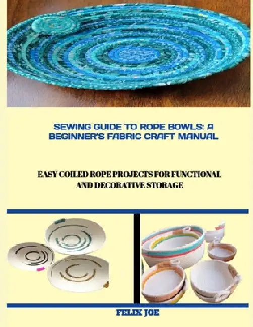 Sewing Guide to Rope Bowls: A BEGINNER'S FABRIC CRAFT MANUAL : Easy Coiled Rope Projects for Functional and Decorative Storage by Felix Joe