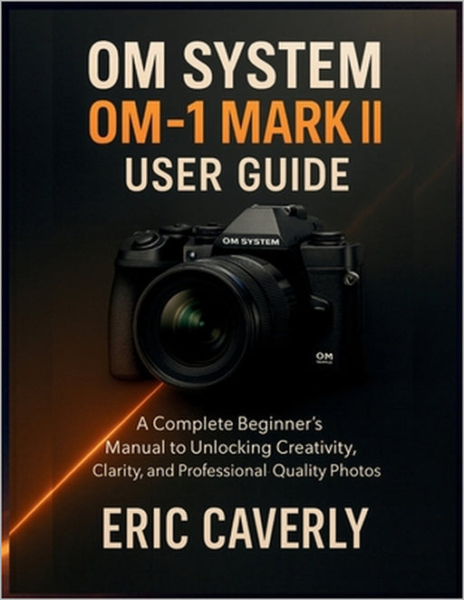 OM System OM-1 Mark II user guide: A Complete Beginner's Manual to Unlocking Creativity, Clarity, and Professional-Quality Photos by Eric Caverly