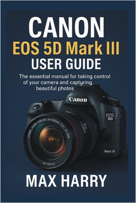Canon EOS 5D Mark III User Guide: The Essential Manual for Taking Control of Your Camera and Capturing Beautiful Photos by Max Harry