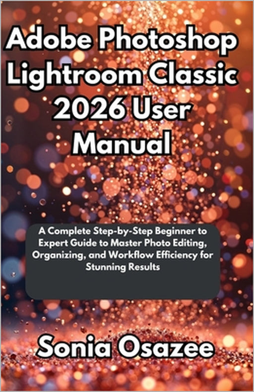 Adobe Photoshop Lightroom Classic 2026 User Manual: A Complete Step-by-Step Beginner to Expert Guide to Master Photo Editing, Organizing, and Workflow by Sonia Osazee