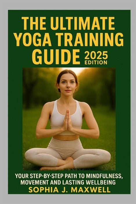 The Ultimate Yoga Training Guide 2025 Edition: Your Step-By-Step Guide to Mindfulness, Movement and Lasting Wellbeing by Sophia J. Maxwell
