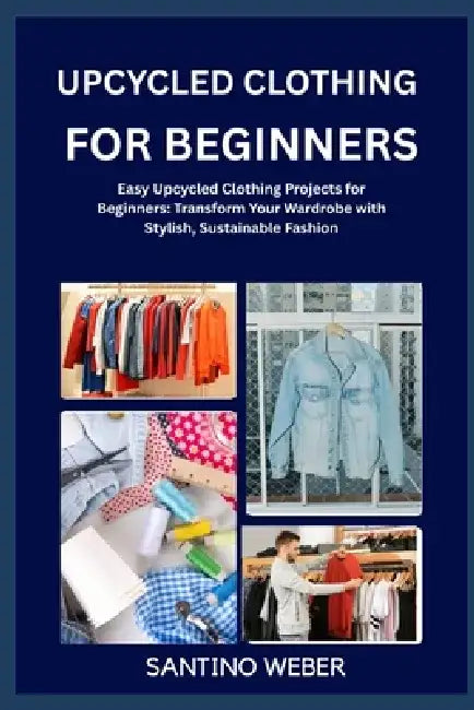 Upcycled Clothing for Beginners: Easy Upcycled Clothing Projects for Beginners: Transform Your Wardrobe with Stylish, Sustainable Fashion by Santino Weber