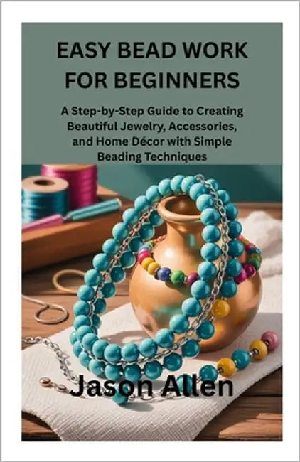 Easy Bead Work for Beginners: A Step-by-Step Guide to Creating Beautiful Jewelry, Accessories, and Home Décor with Simple Beading Techniques by Allen, Jason