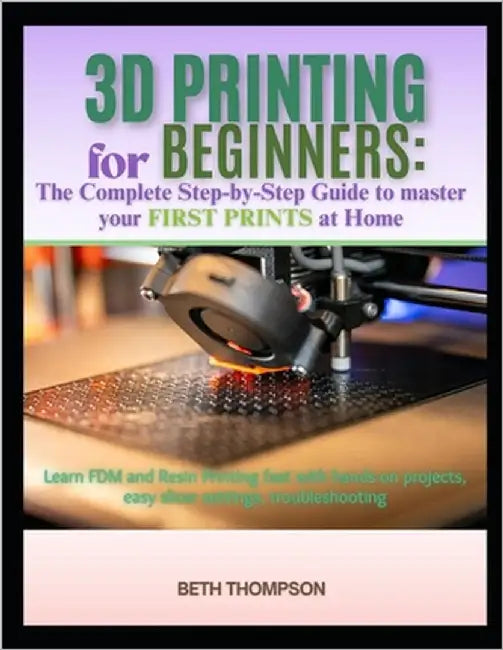 3D Printing for Beginners 2025: The Complete Step-by-Step Guide to Master Your First Prints at Home: Learn FDM and Resin Printing Fast with Hands-On P by Thompson, Beth