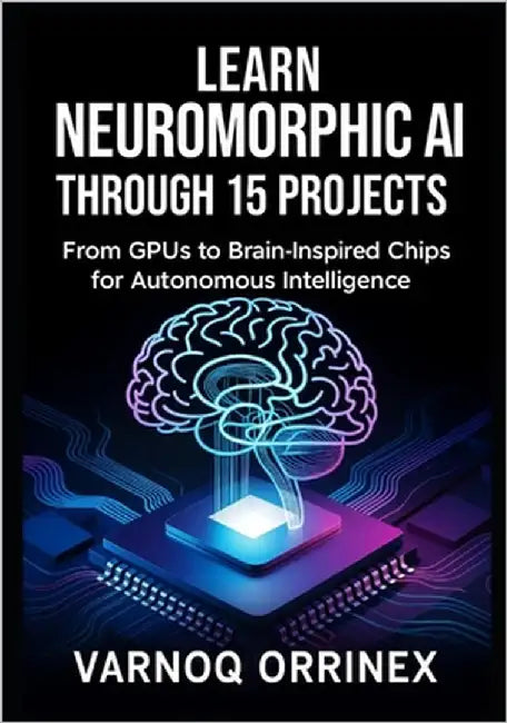 Learn Neuromorphic AI Through 15 Projects: From GPUs to Brain-Inspired Chips for Autonomous Intelligence by Varnoq, Orrinex